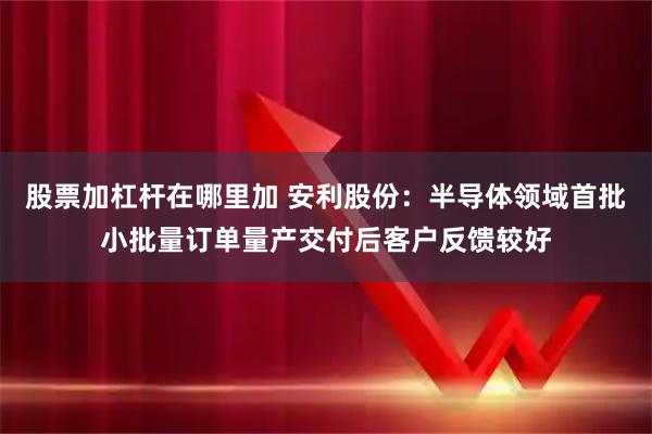 股票加杠杆在哪里加 安利股份：半导体领域首批小批量订单量产交付后客户反馈较好