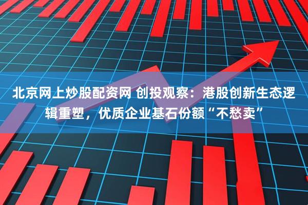 北京网上炒股配资网 创投观察：港股创新生态逻辑重塑，优质企业基石份额“不愁卖”