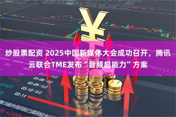 炒股票配资 2025中国新媒体大会成功召开，腾讯云联合TME发布“音频超能力”方案