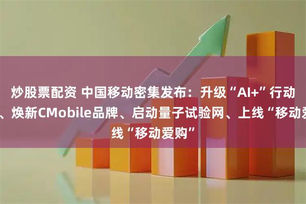 炒股票配资 中国移动密集发布：升级“AI+”行动计划、焕新CMobile品牌、启动量子试验网、上线“移动爱购”