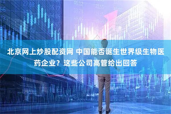 北京网上炒股配资网 中国能否诞生世界级生物医药企业?这些公司高管给出回答