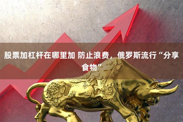 股票加杠杆在哪里加 防止浪费，俄罗斯流行“分享食物”