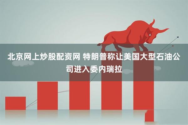北京网上炒股配资网 特朗普称让美国大型石油公司进入委内瑞拉