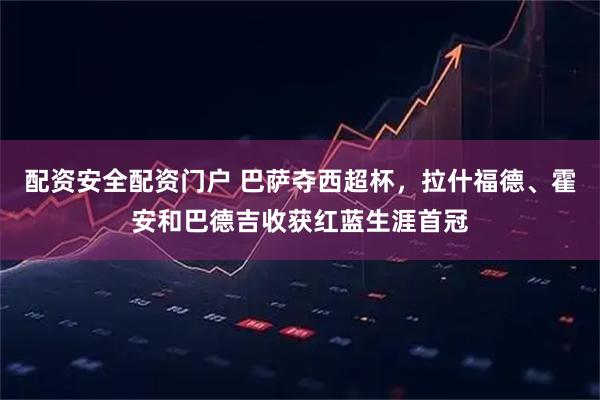 配资安全配资门户 巴萨夺西超杯，拉什福德、霍安和巴德吉收获红蓝生涯首冠