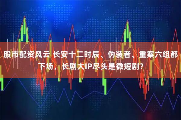 股市配资风云 长安十二时辰、伪装者、重案六组都下场，长剧大IP尽头是微短剧？