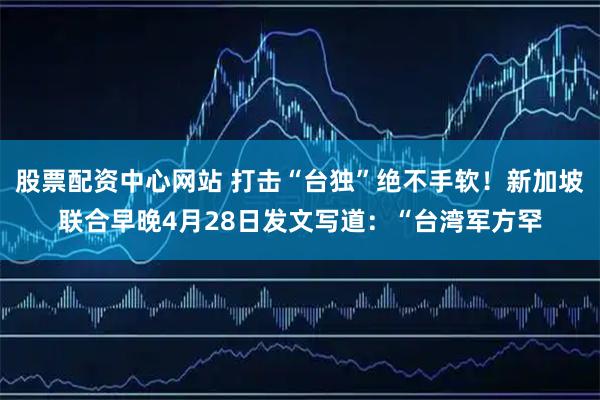 股票配资中心网站 打击“台独”绝不手软！新加坡联合早晚4月28日发文写道：“台湾军方罕