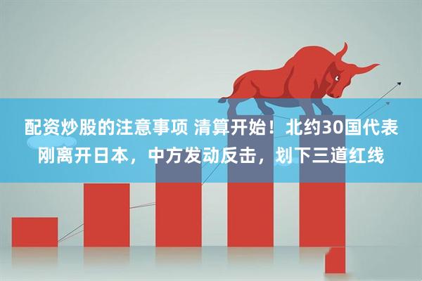 配资炒股的注意事项 清算开始！北约30国代表刚离开日本，中方发动反击，划下三道红线