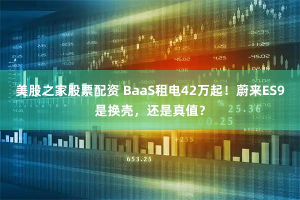 美股之家股票配资 BaaS租电42万起！蔚来ES9是换壳，还是真值？