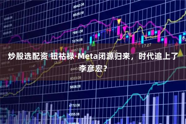 炒股选配资 钮祜禄·Meta闭源归来，时代追上了李彦宏？