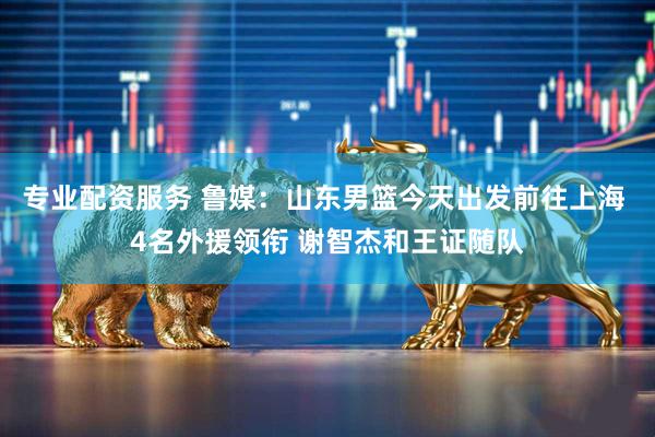 专业配资服务 鲁媒：山东男篮今天出发前往上海 4名外援领衔 谢智杰和王证随队