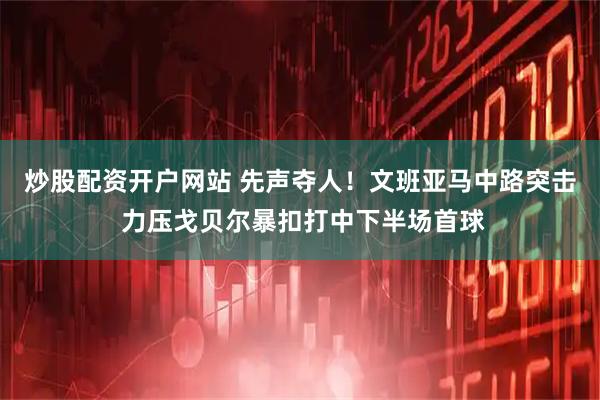炒股配资开户网站 先声夺人！文班亚马中路突击 力压戈贝尔暴扣打中下半场首球