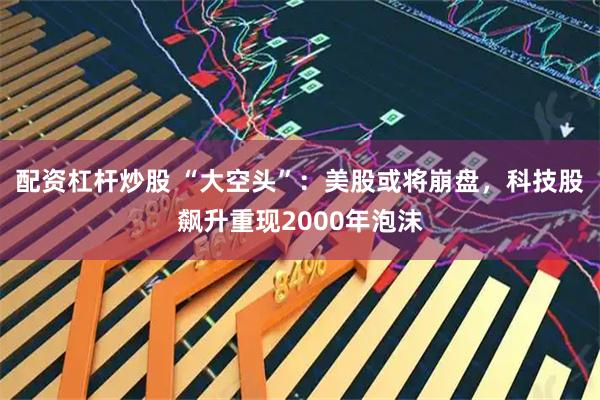 配资杠杆炒股 “大空头”：美股或将崩盘，科技股飙升重现2000年泡沫