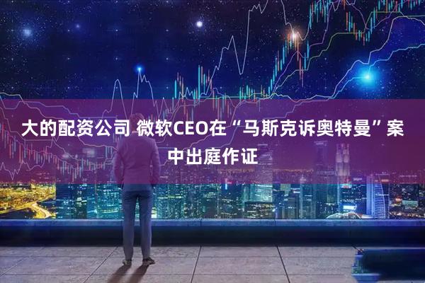 大的配资公司 微软CEO在“马斯克诉奥特曼”案中出庭作证