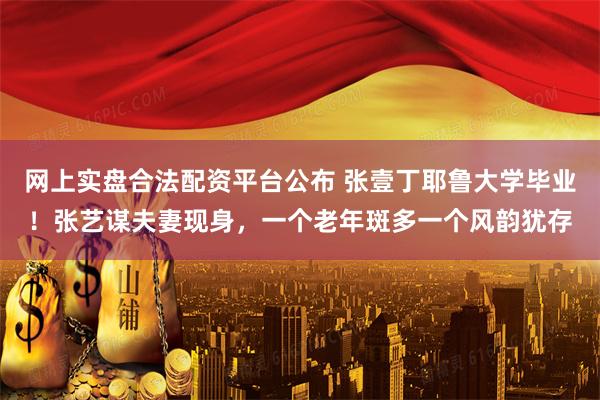 网上实盘合法配资平台公布 张壹丁耶鲁大学毕业!张艺谋夫妻现身,一个老年斑多一个风韵犹存