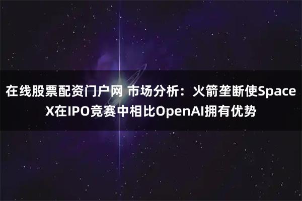 在线股票配资门户网 市场分析：火箭垄断使SpaceX在IPO竞赛中相比OpenAI拥有优势