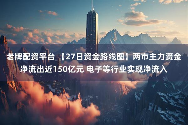 老牌配资平台 【27日资金路线图】两市主力资金净流出近150亿元 电子等行业实现净流入